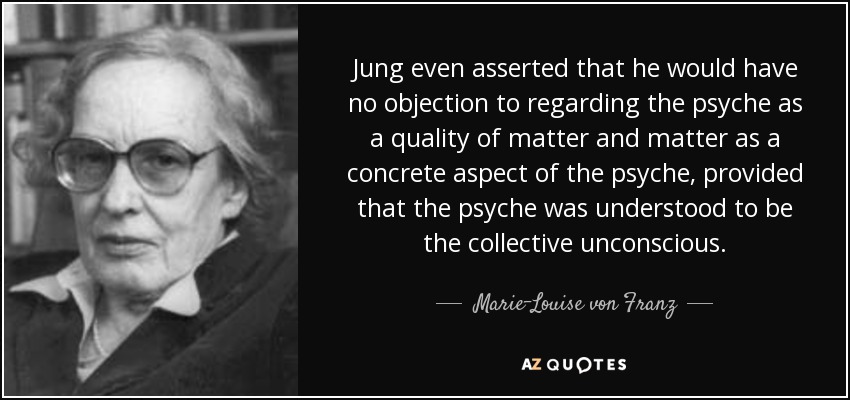 Jung even asserted that he would have no objection to regarding the psyche as a quality of matter and matter as a concrete aspect of the psyche, provided that the psyche was understood to be the collective unconscious. - Marie-Louise von Franz
