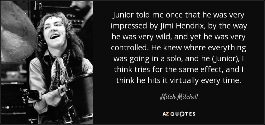 Junior told me once that he was very impressed by Jimi Hendrix, by the way he was very wild, and yet he was very controlled. He knew where everything was going in a solo, and he (Junior), I think tries for the same effect, and I think he hits it virtually every time. - Mitch Mitchell