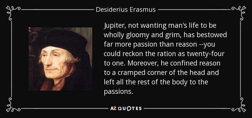 Jupiter, not wanting man's life to be wholly gloomy and grim, has bestowed far more passion than reason --you could reckon the ration as twenty-four to one. Moreover, he confined reason to a cramped corner of the head and left all the rest of the body to the passions. - Desiderius Erasmus