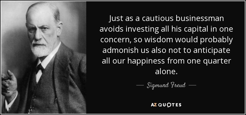 Just as a cautious businessman avoids investing all his capital in one concern, so wisdom would probably admonish us also not to anticipate all our happiness from one quarter alone. - Sigmund Freud