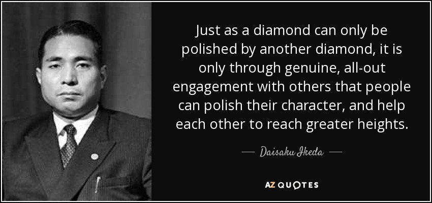 Just as a diamond can only be polished by another diamond, it is only through genuine, all-out engagement with others that people can polish their character, and help each other to reach greater heights. - Daisaku Ikeda