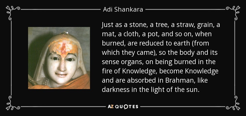 Just as a stone, a tree, a straw, grain, a mat, a cloth, a pot, and so on, when burned, are reduced to earth (from which they came), so the body and its sense organs, on being burned in the fire of Knowledge, become Knowledge and are absorbed in Brahman, like darkness in the light of the sun. - Adi Shankara