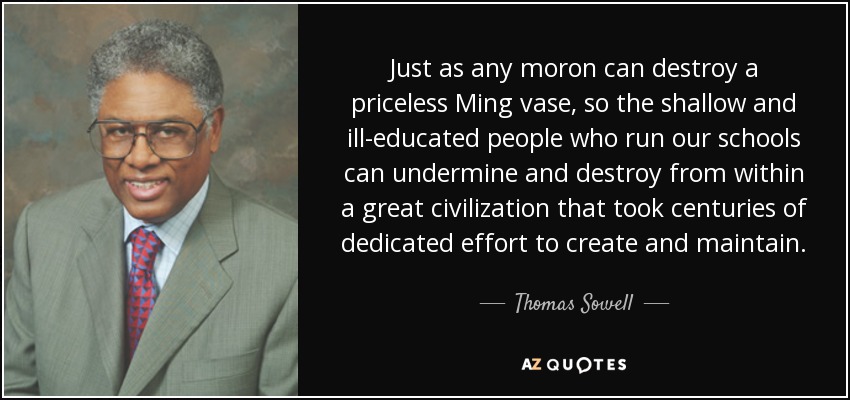 Just as any moron can destroy a priceless Ming vase, so the shallow and ill-educated people who run our schools can undermine and destroy from within a great civilization that took centuries of dedicated effort to create and maintain. - Thomas Sowell