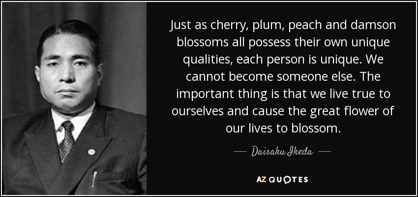 Just as cherry, plum, peach and damson blossoms all possess their own unique qualities, each person is unique. We cannot become someone else. The important thing is that we live true to ourselves and cause the great flower of our lives to blossom. - Daisaku Ikeda