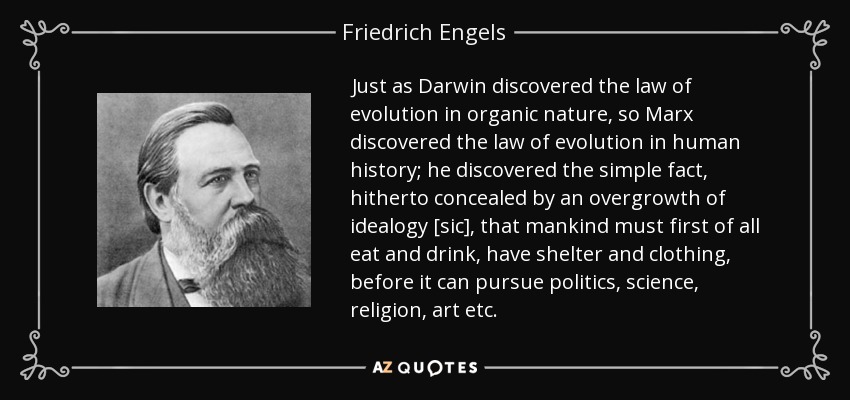 Just as Darwin discovered the law of evolution in organic nature, so Marx discovered the law of evolution in human history; he discovered the simple fact, hitherto concealed by an overgrowth of idealogy [sic], that mankind must first of all eat and drink, have shelter and clothing, before it can pursue politics, science, religion, art etc. - Friedrich Engels