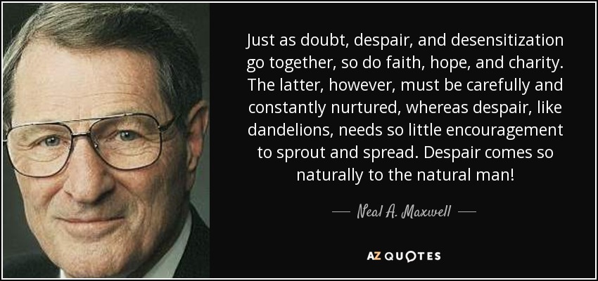 Just as doubt, despair, and desensitization go together, so do faith, hope, and charity. The latter, however, must be carefully and constantly nurtured, whereas despair, like dandelions, needs so little encouragement to sprout and spread. Despair comes so naturally to the natural man! - Neal A. Maxwell