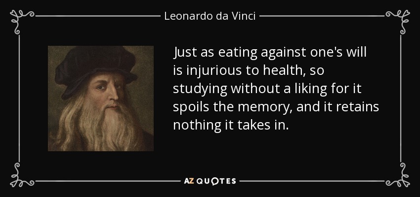 Just as eating against one's will is injurious to health, so studying without a liking for it spoils the memory, and it retains nothing it takes in. - Leonardo da Vinci