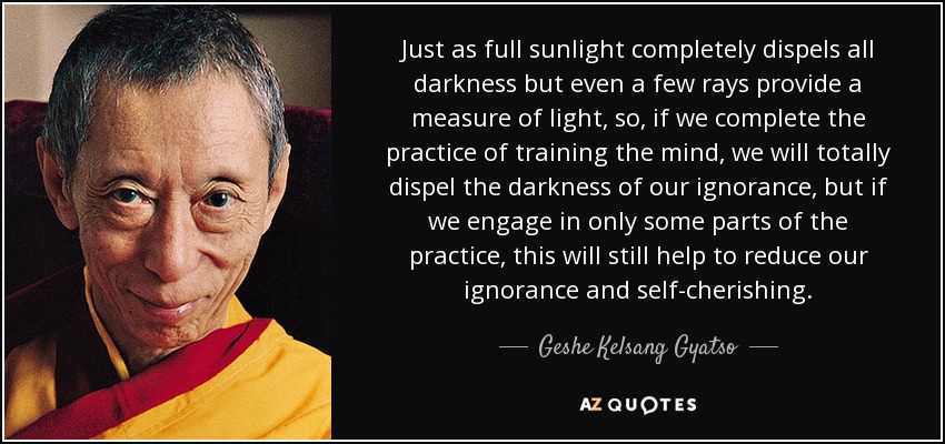 Just as full sunlight completely dispels all darkness but even a few rays provide a measure of light, so, if we complete the practice of training the mind, we will totally dispel the darkness of our ignorance, but if we engage in only some parts of the practice, this will still help to reduce our ignorance and self-cherishing . - Geshe Kelsang Gyatso