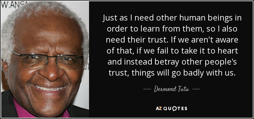 Just as I need other human beings in order to learn from them, so I also need their trust. If we aren't aware of that, if we fail to take it to heart and instead betray other people's trust, things will go badly with us. - Desmond Tutu
