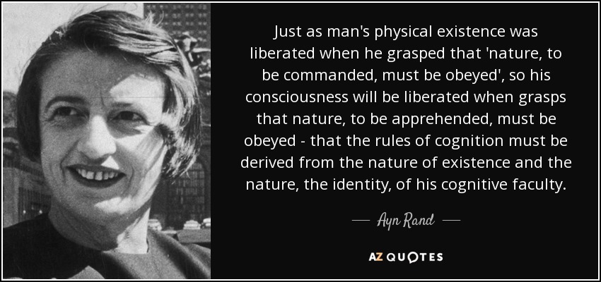 Just as man's physical existence was liberated when he grasped that 'nature, to be commanded, must be obeyed', so his consciousness will be liberated when grasps that nature, to be apprehended, must be obeyed - that the rules of cognition must be derived from the nature of existence and the nature, the identity, of his cognitive faculty. - Ayn Rand