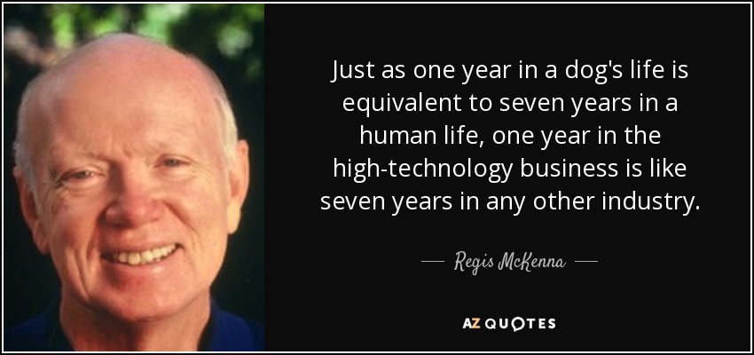 Just as one year in a dog's life is equivalent to seven years in a human life, one year in the high-technology business is like seven years in any other industry. - Regis McKenna