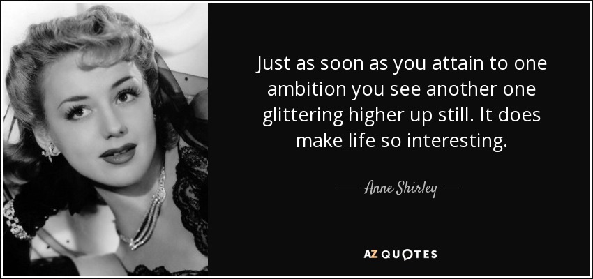 Just as soon as you attain to one ambition you see another one glittering higher up still. It does make life so interesting. - Anne Shirley
