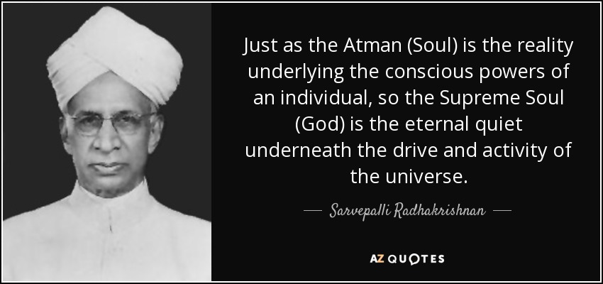 Just as the Atman (Soul) is the reality underlying the conscious powers of an individual, so the Supreme Soul (God) is the eternal quiet underneath the drive and activity of the universe. - Sarvepalli Radhakrishnan
