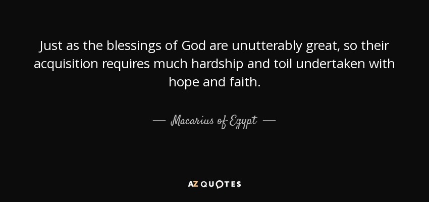 Just as the blessings of God are unutterably great, so their acquisition requires much hardship and toil undertaken with hope and faith. - Macarius of Egypt