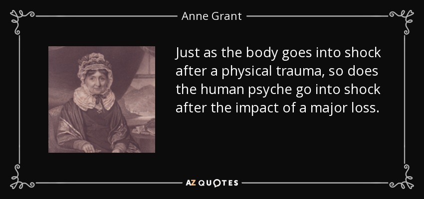 Just as the body goes into shock after a physical trauma, so does the human psyche go into shock after the impact of a major loss. - Anne Grant