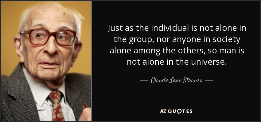 Just as the individual is not alone in the group, nor anyone in society alone among the others, so man is not alone in the universe. - Claude Levi-Strauss