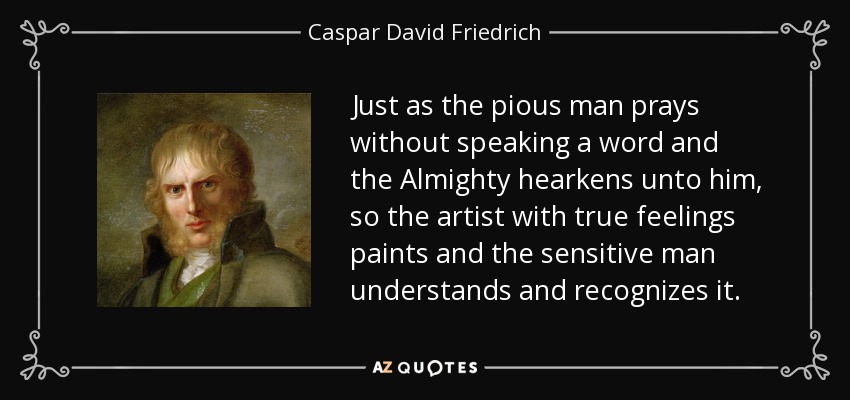 Just as the pious man prays without speaking a word and the Almighty hearkens unto him, so the artist with true feelings paints and the sensitive man understands and recognizes it. - Caspar David Friedrich