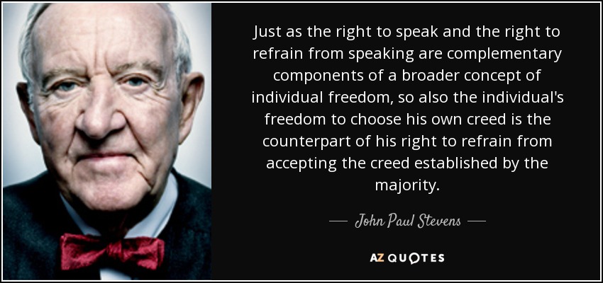 Just as the right to speak and the right to refrain from speaking are complementary components of a broader concept of individual freedom, so also the individual's freedom to choose his own creed is the counterpart of his right to refrain from accepting the creed established by the majority. - John Paul Stevens