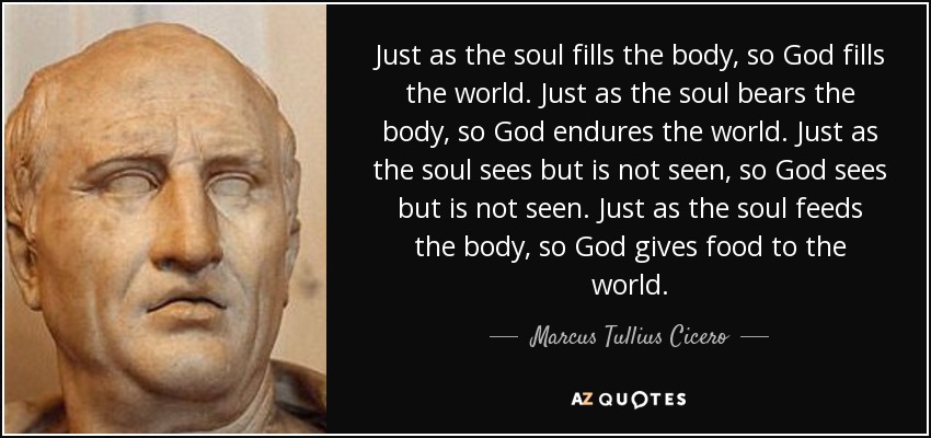 Just as the soul fills the body, so God fills the world. Just as the soul bears the body, so God endures the world. Just as the soul sees but is not seen, so God sees but is not seen. Just as the soul feeds the body, so God gives food to the world. - Marcus Tullius Cicero