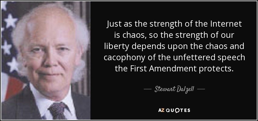 Just as the strength of the Internet is chaos, so the strength of our liberty depends upon the chaos and cacophony of the unfettered speech the First Amendment protects. - Stewart Dalzell