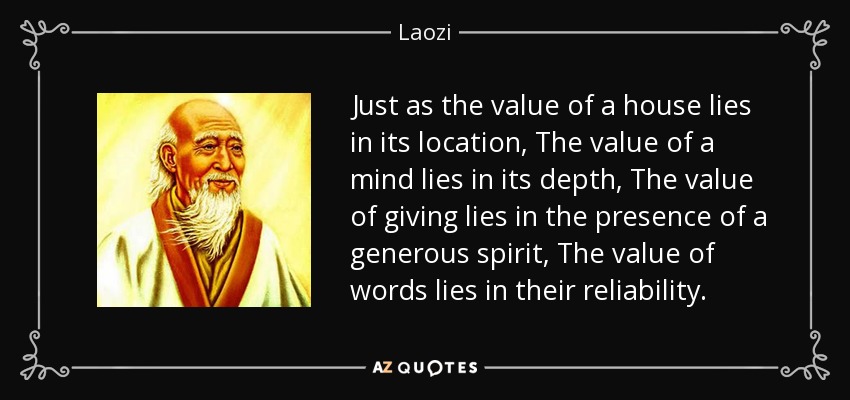 Just as the value of a house lies in its location, The value of a mind lies in its depth, The value of giving lies in the presence of a generous spirit, The value of words lies in their reliability. - Laozi
