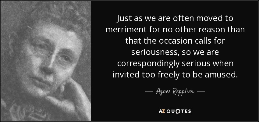 Just as we are often moved to merriment for no other reason than that the occasion calls for seriousness, so we are correspondingly serious when invited too freely to be amused. - Agnes Repplier