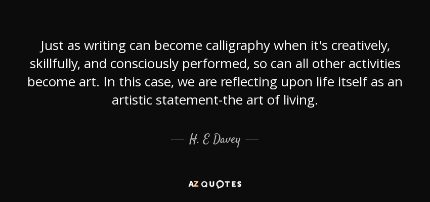 Just as writing can become calligraphy when it's creatively, skillfully, and consciously performed, so can all other activities become art. In this case, we are reflecting upon life itself as an artistic statement-the art of living. - H. E Davey