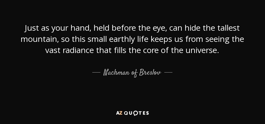 Just as your hand, held before the eye, can hide the tallest mountain, so this small earthly life keeps us from seeing the vast radiance that fills the core of the universe. - Nachman of Breslov