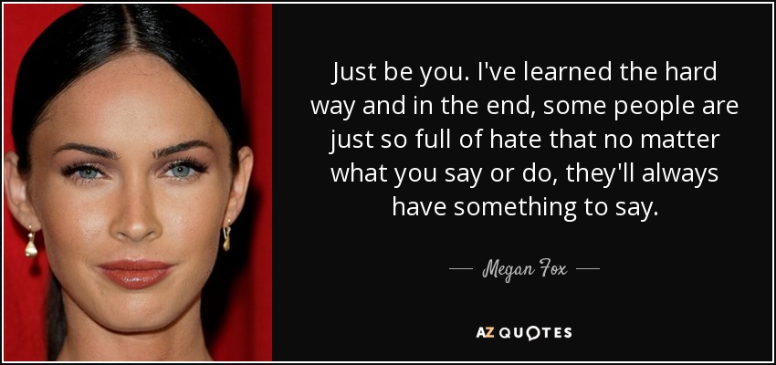 Just be you. I've learned the hard way and in the end, some people are just so full of hate that no matter what you say or do, they'll always have something to say. - Megan Fox