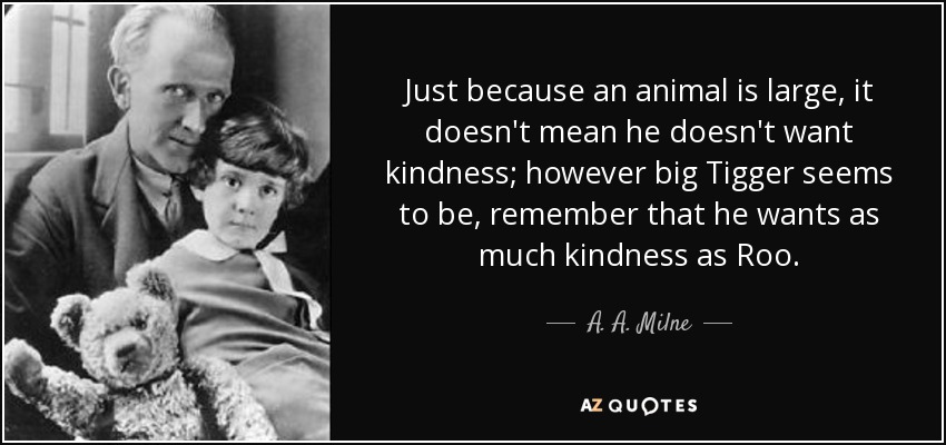Just because an animal is large, it doesn't mean he doesn't want kindness; however big Tigger seems to be, remember that he wants as much kindness as Roo. - A. A. Milne