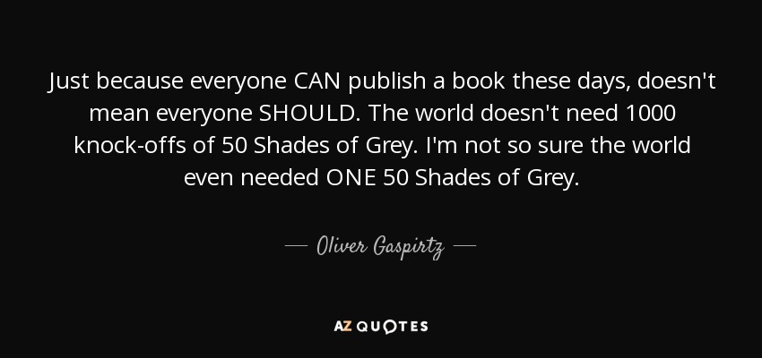 Just because everyone CAN publish a book these days, doesn't mean everyone SHOULD. The world doesn't need 1000 knock-offs of 50 Shades of Grey. I'm not so sure the world even needed ONE 50 Shades of Grey. - Oliver Gaspirtz
