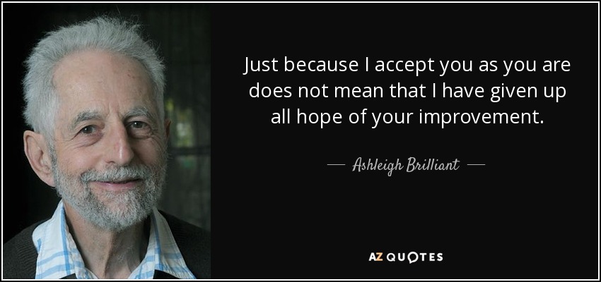 Just because I accept you as you are does not mean that I have given up all hope of your improvement. - Ashleigh Brilliant
