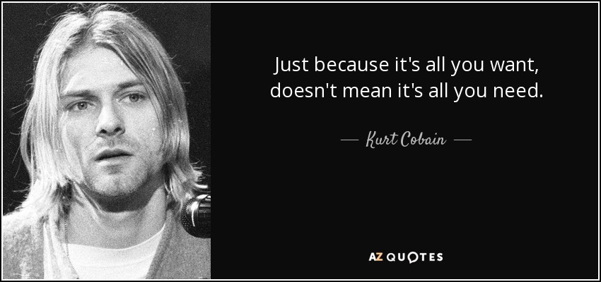Just because it's all you want, doesn't mean it's all you need. - Kurt Cobain