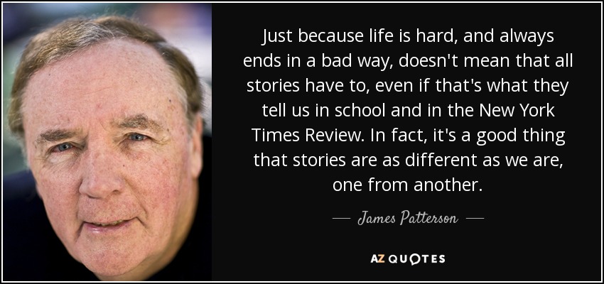 Just because life is hard, and always ends in a bad way, doesn't mean that all stories have to, even if that's what they tell us in school and in the New York Times Review. In fact, it's a good thing that stories are as different as we are, one from another. - James Patterson