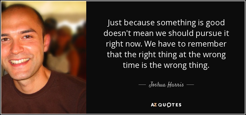 Just because something is good doesn't mean we should pursue it right now. We have to remember that the right thing at the wrong time is the wrong thing. - Joshua Harris