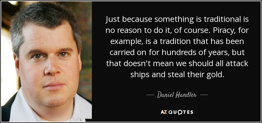 Just because something is traditional is no reason to do it, of course. Piracy, for example, is a tradition that has been carried on for hundreds of years, but that doesn't mean we should all attack ships and steal their gold. - Daniel Handler