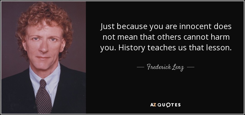 Just because you are innocent does not mean that others cannot harm you. History teaches us that lesson. - Frederick Lenz