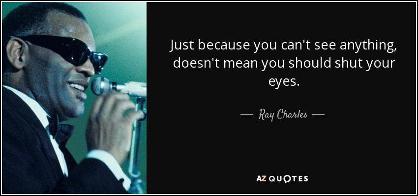 Just because you can't see anything , doesn't mean you should shut your eyes. - Ray Charles