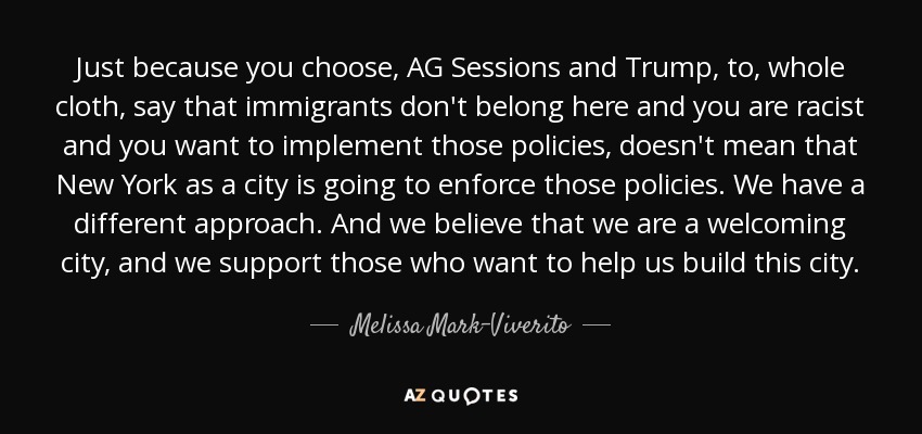 Just because you choose, AG Sessions and Trump, to, whole cloth, say that immigrants don't belong here and you are racist and you want to implement those policies, doesn't mean that New York as a city is going to enforce those policies. We have a different approach. And we believe that we are a welcoming city, and we support those who want to help us build this city. - Melissa Mark-Viverito