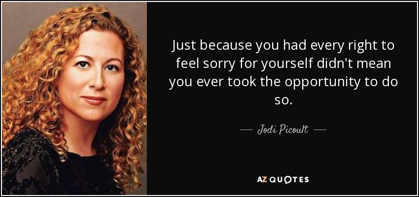 Just because you had every right to feel sorry for yourself didn't mean you ever took the opportunity to do so. - Jodi Picoult