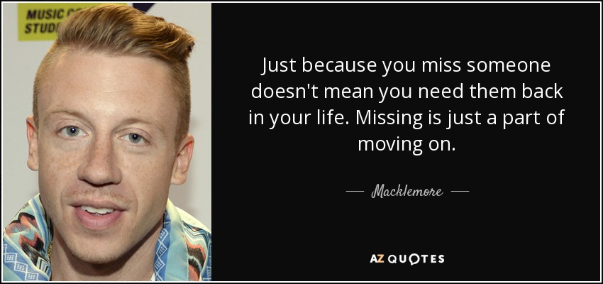 Just because you miss someone doesn't mean you need them back in your life. Missing is just a part of moving on. - Macklemore