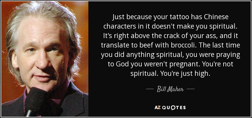 Just because your tattoo has Chinese characters in it doesn't make you spiritual. It's right above the crack of your ass, and it translate to beef with broccoli. The last time you did anything spiritual, you were praying to God you weren't pregnant. You're not spiritual. You're just high. - Bill Maher