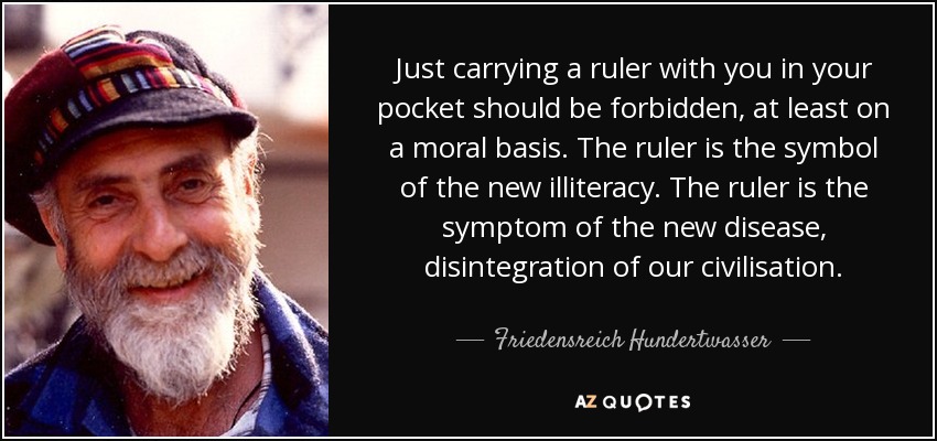 Just carrying a ruler with you in your pocket should be forbidden, at least on a moral basis. The ruler is the symbol of the new illiteracy. The ruler is the symptom of the new disease, disintegration of our civilisation. - Friedensreich Hundertwasser