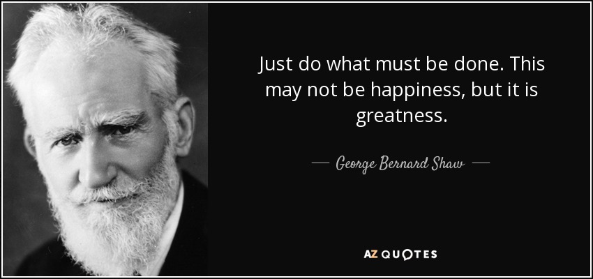 Just do what must be done. This may not be happiness, but it is greatness. - George Bernard Shaw