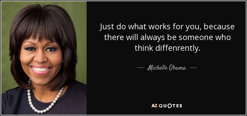 Just do what works for you, because there will always be someone who think diffenrently. - Michelle Obama
