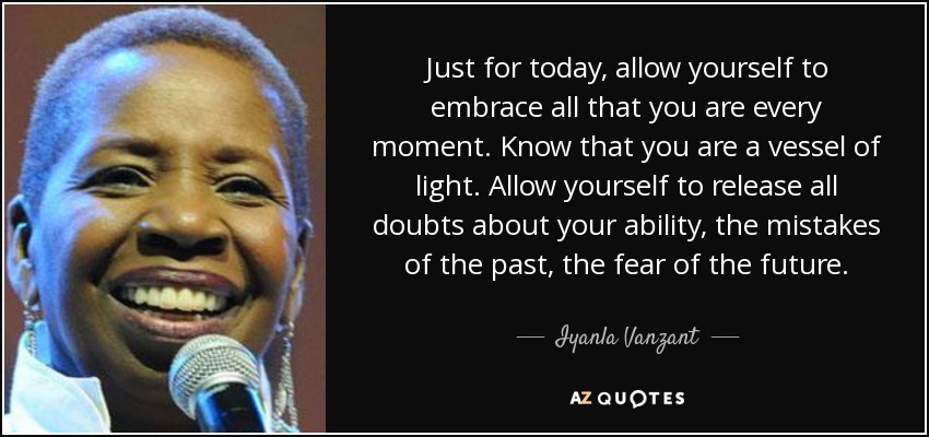 Just for today, allow yourself to embrace all that you are every moment. Know that you are a vessel of light. Allow yourself to release all doubts about your ability, the mistakes of the past, the fear of the future. - Iyanla Vanzant