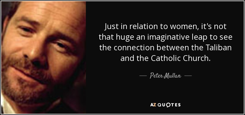Just in relation to women, it's not that huge an imaginative leap to see the connection between the Taliban and the Catholic Church. - Peter Mullan
