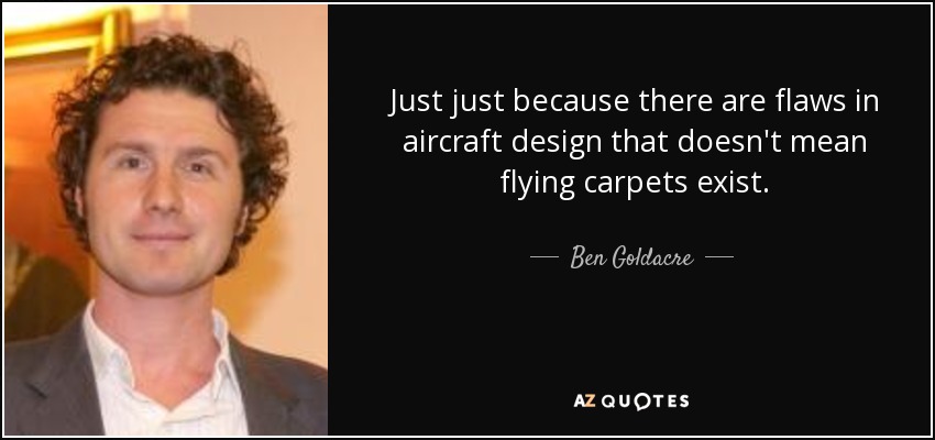 Just just because there are flaws in aircraft design that doesn't mean flying carpets exist. - Ben Goldacre