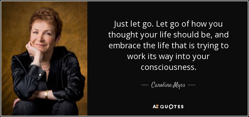 Just let go. Let go of how you thought your life should be, and embrace the life that is trying to work its way into your consciousness. - Caroline Myss