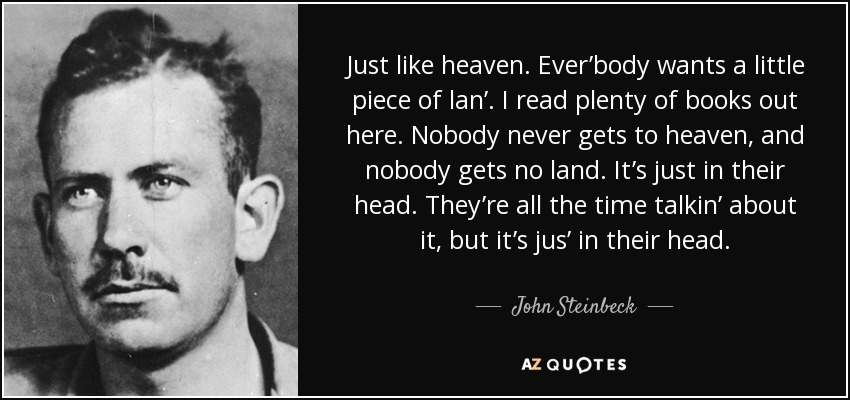 Just like heaven. Ever’body wants a little piece of lan’. I read plenty of books out here. Nobody never gets to heaven, and nobody gets no land. It’s just in their head. They’re all the time talkin’ about it, but it’s jus’ in their head. - John Steinbeck